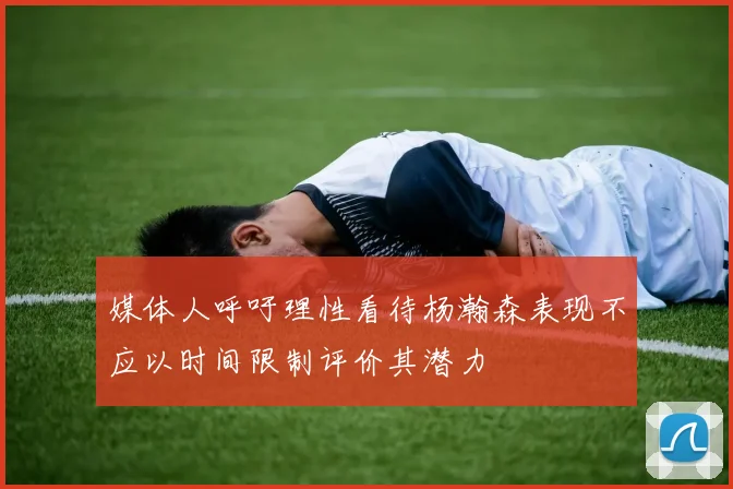 媒体人呼吁理性看待杨瀚森表现不应以时间限制评价其潜力